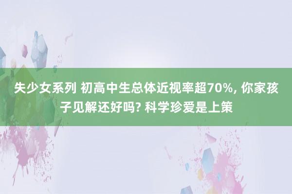 失少女系列 初高中生总体近视率超70%， 你家孩子见解还好吗? 科学珍爱是上策