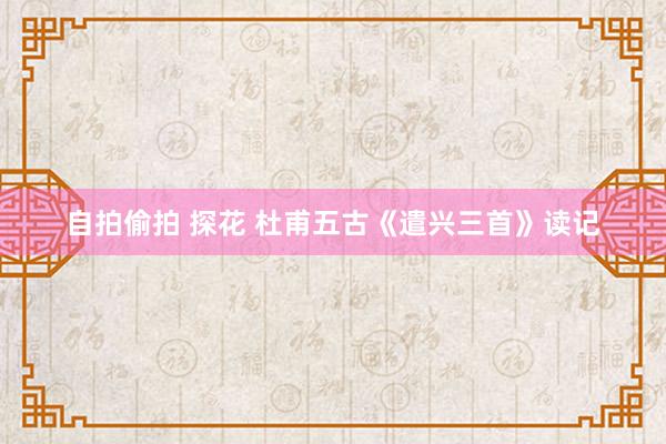 自拍偷拍 探花 杜甫五古《遣兴三首》读记