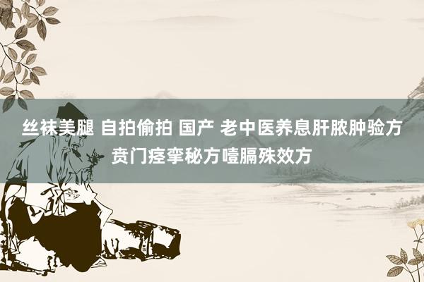 丝袜美腿 自拍偷拍 国产 老中医养息肝脓肿验方贲门痉挛秘方噎膈殊效方