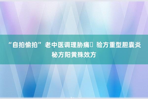 “自拍偷拍” 老中医调理胁痛​验方重型胆囊炎秘方阳黄殊效方