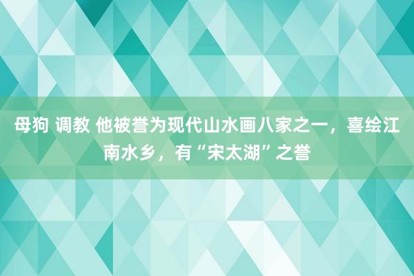 母狗 调教 他被誉为现代山水画八家之一，喜绘江南水乡，有“宋太湖”之誉