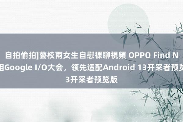 自拍偷拍]藝校兩女生自慰裸聊視頻 OPPO Find N亮相Google I/O大会，领先适配Android 13开采者预览版