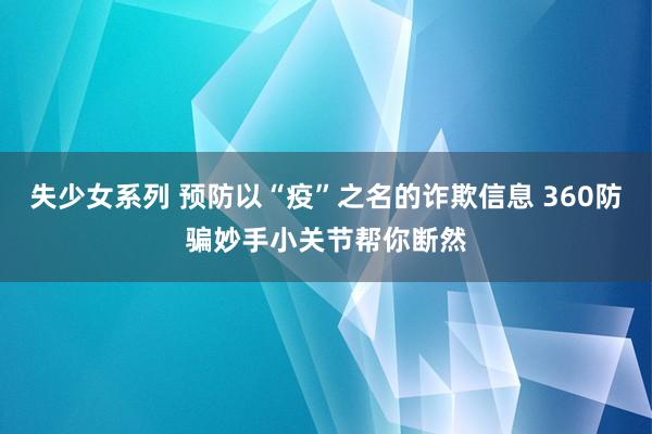 失少女系列 预防以“疫”之名的诈欺信息 360防骗妙手小关节帮你断然