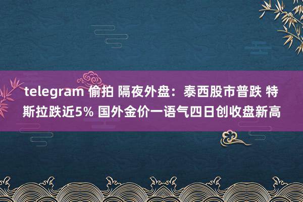 telegram 偷拍 隔夜外盘：泰西股市普跌 特斯拉跌近5% 国外金价一语气四日创收盘新高