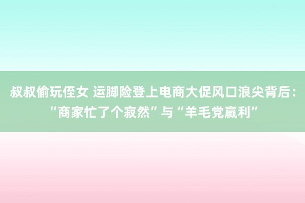 叔叔偷玩侄女 运脚险登上电商大促风口浪尖背后：“商家忙了个寂然”与“羊毛党赢利”