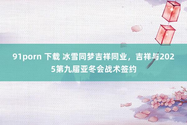 91porn 下载 冰雪同梦吉祥同业，吉祥与2025第九届亚冬会战术签约