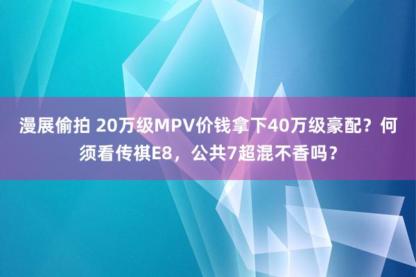 漫展偷拍 20万级MPV价钱拿下40万级豪配？何须看传祺E8，公共7超混不香吗？