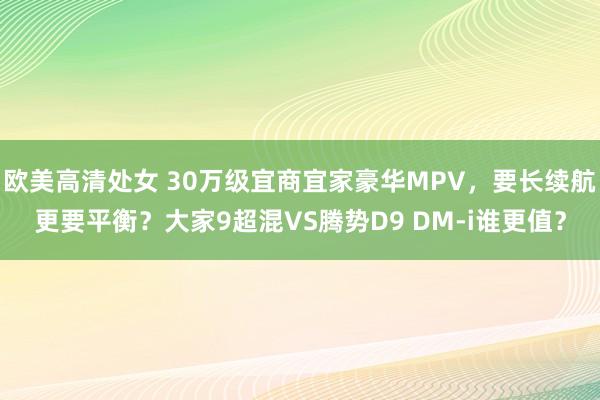 欧美高清处女 30万级宜商宜家豪华MPV，要长续航更要平衡？大家9超混VS腾势D9 DM-i谁更值？