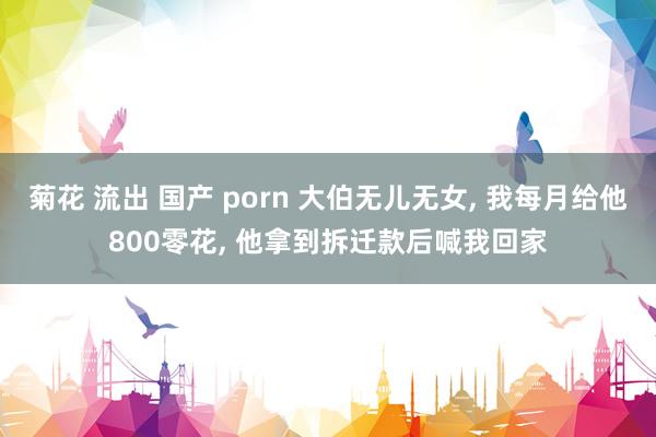 菊花 流出 国产 porn 大伯无儿无女， 我每月给他800零花， 他拿到拆迁款后喊我回家