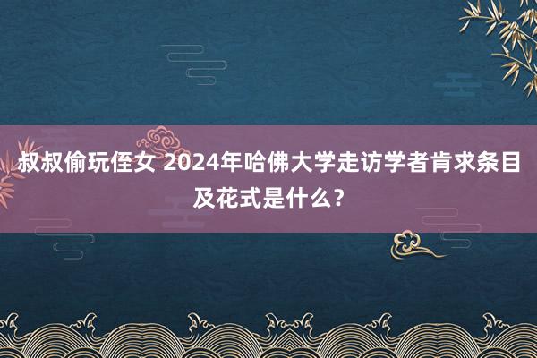 叔叔偷玩侄女 2024年哈佛大学走访学者肯求条目及花式是什么？