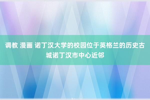 调教 漫画 诺丁汉大学的校园位于英格兰的历史古城诺丁汉市中心近邻