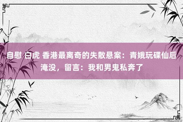 自慰 白虎 香港最离奇的失散悬案：青娥玩碟仙后淹没，留言：我和男鬼私奔了