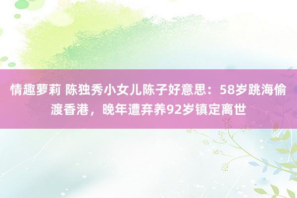 情趣萝莉 陈独秀小女儿陈子好意思：58岁跳海偷渡香港，晚年遭弃养92岁镇定离世