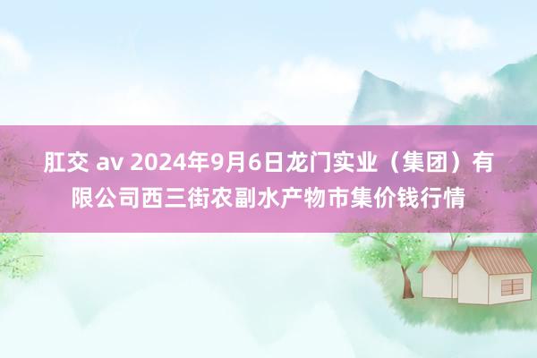 肛交 av 2024年9月6日龙门实业（集团）有限公司西三街农副水产物市集价钱行情