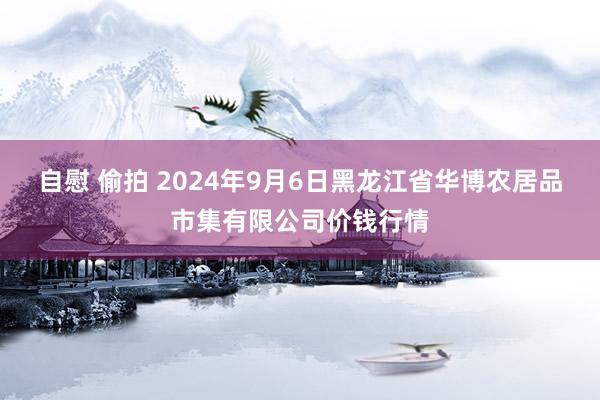 自慰 偷拍 2024年9月6日黑龙江省华博农居品市集有限公司价钱行情