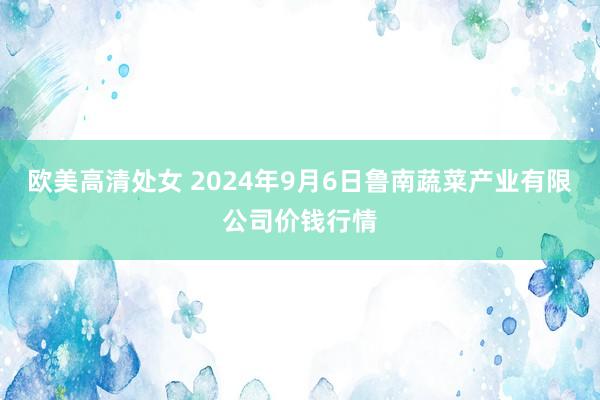 欧美高清处女 2024年9月6日鲁南蔬菜产业有限公司价钱行情