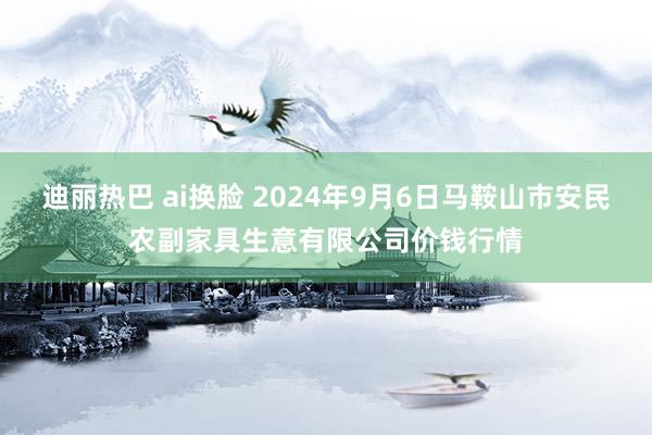 迪丽热巴 ai换脸 2024年9月6日马鞍山市安民农副家具生意有限公司价钱行情