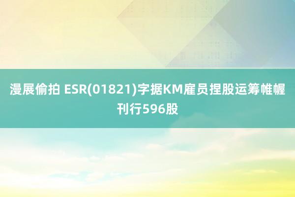 漫展偷拍 ESR(01821)字据KM雇员捏股运筹帷幄刊行596股