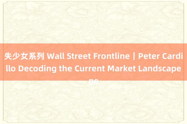 失少女系列 Wall Street Frontline｜Peter Cardillo Decoding the Current Market Landscape