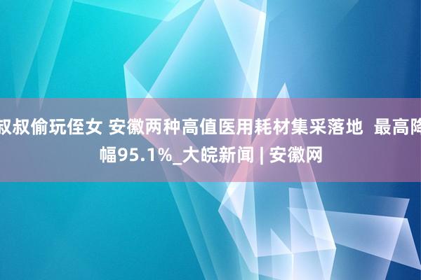 叔叔偷玩侄女 安徽两种高值医用耗材集采落地  最高降幅95.1%_大皖新闻 | 安徽网