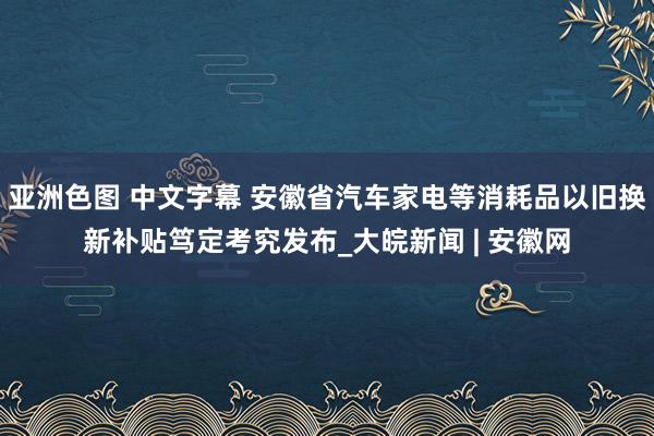 亚洲色图 中文字幕 安徽省汽车家电等消耗品以旧换新补贴笃定考究发布_大皖新闻 | 安徽网