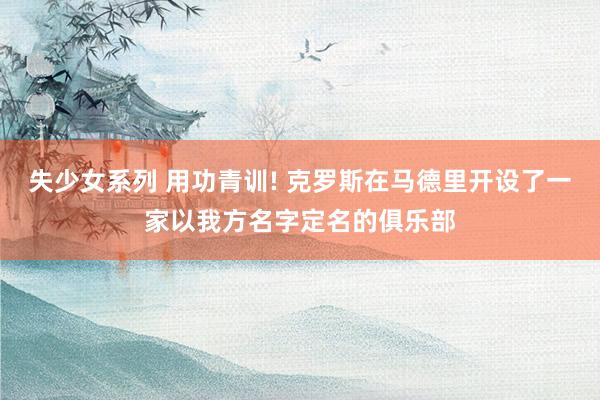 失少女系列 用功青训! 克罗斯在马德里开设了一家以我方名字定名的俱乐部