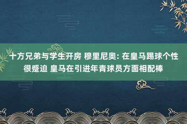 十方兄弟与学生开房 穆里尼奥: 在皇马踢球个性很蹙迫 皇马在引进年青球员方面相配棒