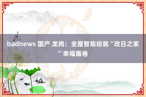 badnews 国产 龙岗：全屋智能绘就“改日之家”幸福画卷