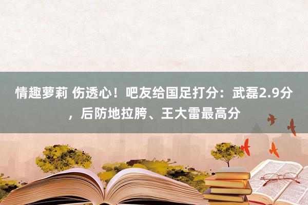 情趣萝莉 伤透心！吧友给国足打分：武磊2.9分，后防地拉胯、王大雷最高分