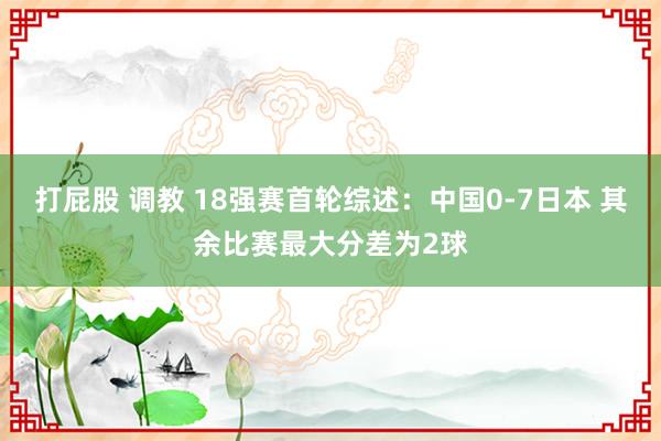 打屁股 调教 18强赛首轮综述：中国0-7日本 其余比赛最大分差为2球