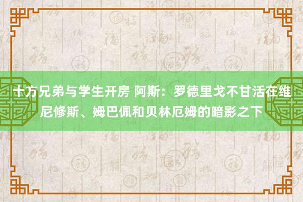 十方兄弟与学生开房 阿斯：罗德里戈不甘活在维尼修斯、姆巴佩和贝林厄姆的暗影之下