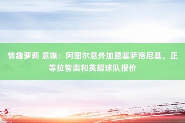 情趣萝莉 意媒：阿图尔意外加盟塞萨洛尼基，正等拉皆奥和英超球队报价