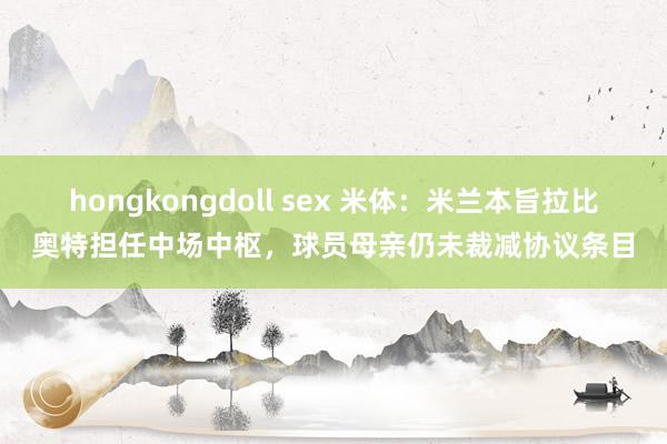 hongkongdoll sex 米体：米兰本旨拉比奥特担任中场中枢，球员母亲仍未裁减协议条目