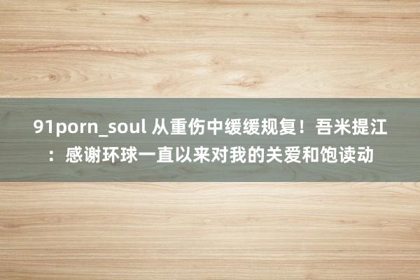 91porn_soul 从重伤中缓缓规复！吾米提江：感谢环球一直以来对我的关爱和饱读动