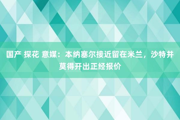 国产 探花 意媒：本纳塞尔接近留在米兰，沙特并莫得开出正经报价