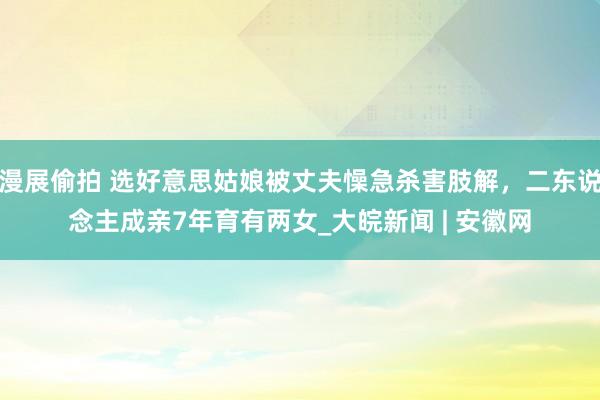 漫展偷拍 选好意思姑娘被丈夫懆急杀害肢解，二东说念主成亲7年育有两女_大皖新闻 | 安徽网