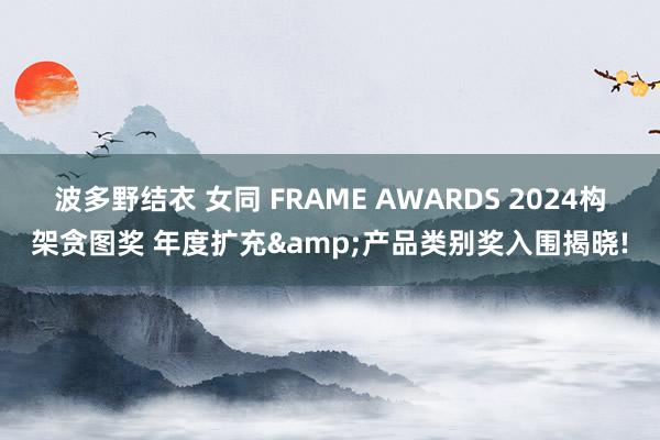 波多野结衣 女同 FRAME AWARDS 2024构架贪图奖 年度扩充&产品类别奖入围揭晓!