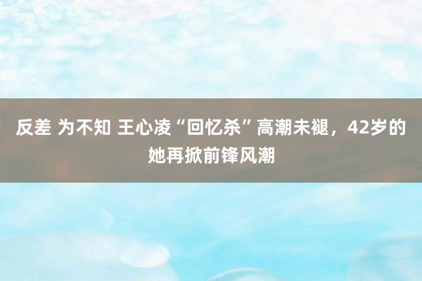 反差 为不知 王心凌“回忆杀”高潮未褪，42岁的她再掀前锋风潮