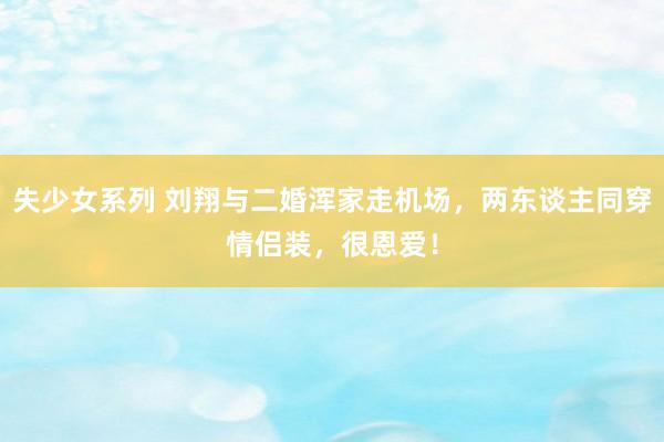 失少女系列 刘翔与二婚浑家走机场，两东谈主同穿情侣装，很恩爱！