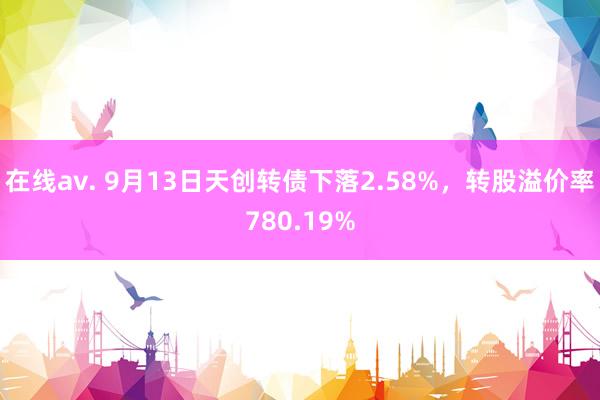 在线av. 9月13日天创转债下落2.58%，转股溢价率780.19%