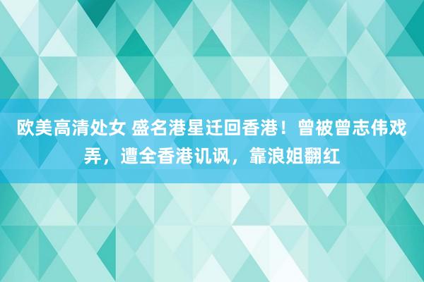 欧美高清处女 盛名港星迁回香港！曾被曾志伟戏弄，遭全香港讥讽，靠浪姐翻红