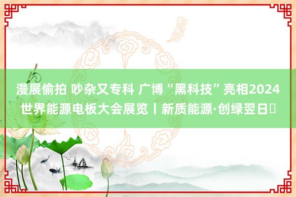 漫展偷拍 吵杂又专科 广博“黑科技”亮相2024世界能源电板大会展览丨新质能源·创绿翌日⑪