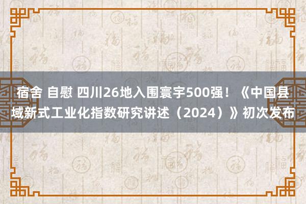 宿舍 自慰 四川26地入围寰宇500强！《中国县域新式工业化指数研究讲述（2024）》初次发布