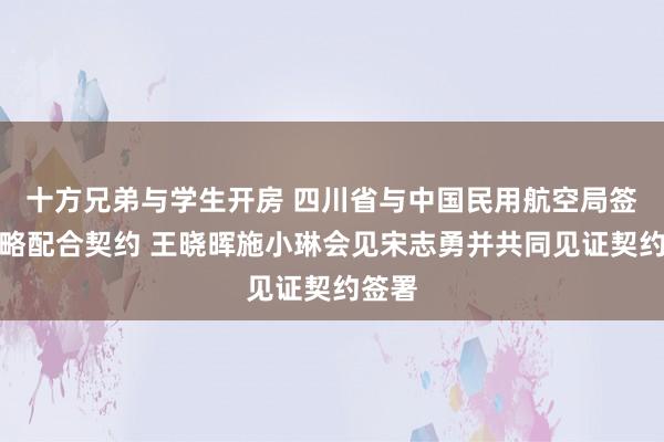 十方兄弟与学生开房 四川省与中国民用航空局签署策略配合契约 王晓晖施小琳会见宋志勇并共同见证契约签署