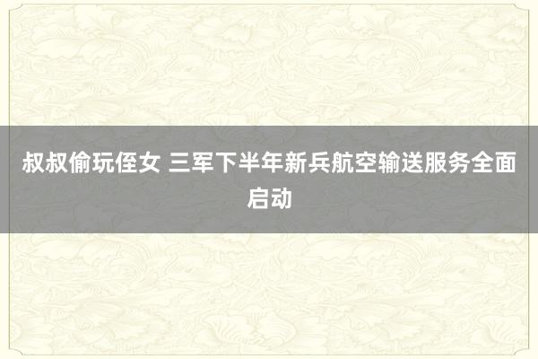 叔叔偷玩侄女 三军下半年新兵航空输送服务全面启动