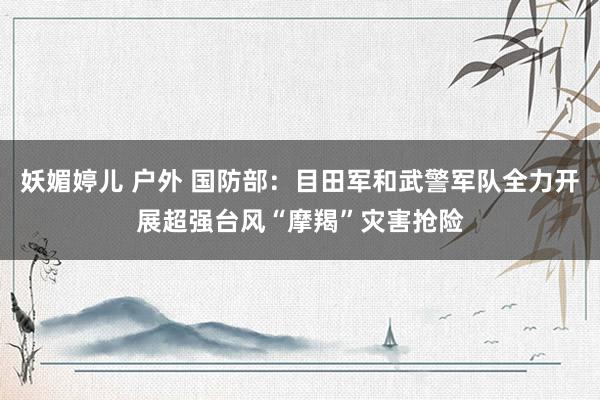 妖媚婷儿 户外 国防部：目田军和武警军队全力开展超强台风“摩羯”灾害抢险