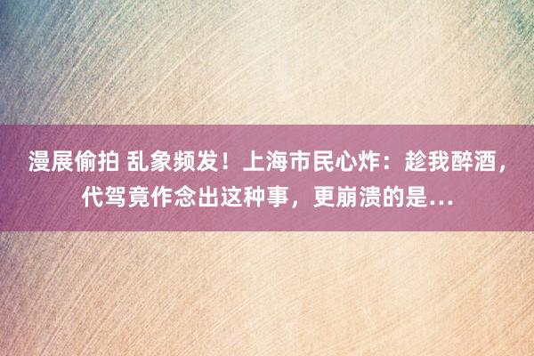 漫展偷拍 乱象频发！上海市民心炸：趁我醉酒，代驾竟作念出这种事，更崩溃的是…