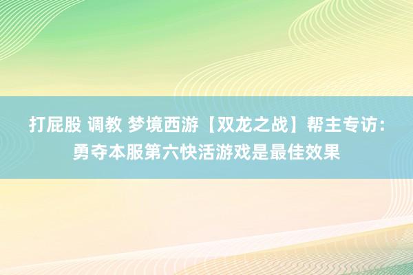 打屁股 调教 梦境西游【双龙之战】帮主专访：勇夺本服第六快活游戏是最佳效果