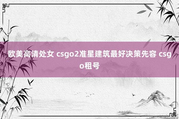 欧美高清处女 csgo2准星建筑最好决策先容 csgo租号