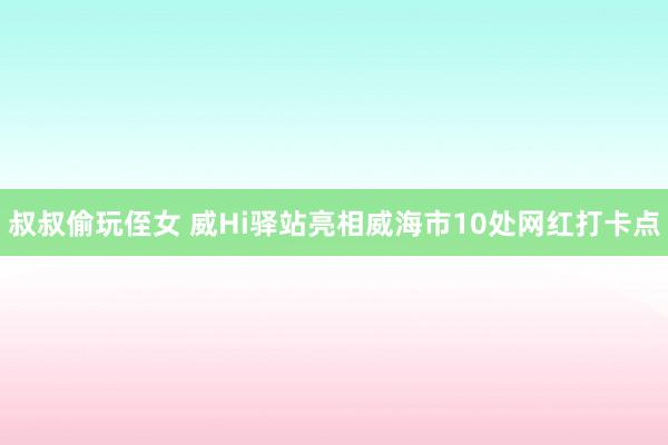 叔叔偷玩侄女 威Hi驿站亮相威海市10处网红打卡点